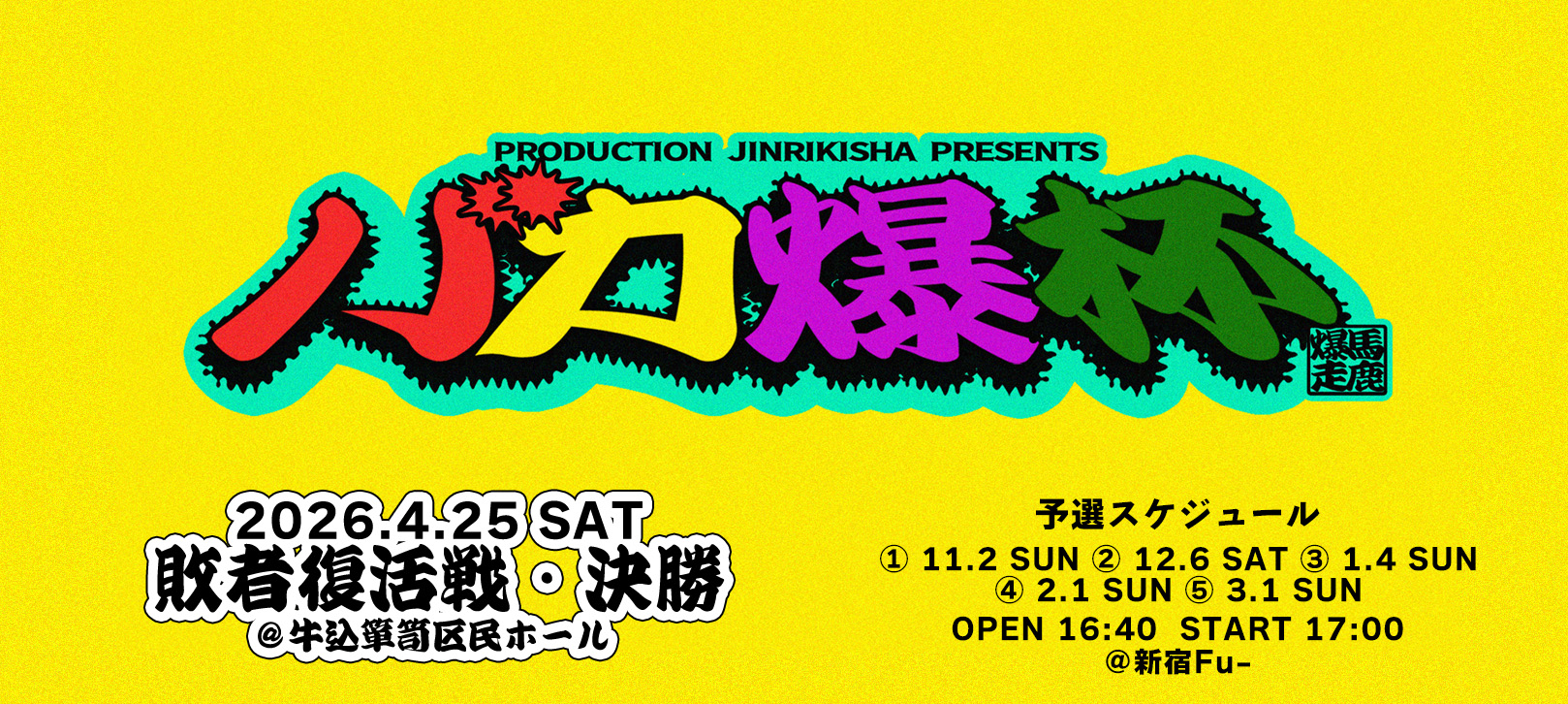 PRODUCTION JINRIKISHA PRESENTS バカ爆杯 馬鹿爆走 2026年4月25日SAT 敗者復活戦&決勝 @牛込箪笥区民ホール 予選スケジュール ① 11/2(日) ②12/6(土) ③ 1/4(日) ④ 2/1(日) ⑤ 3/1(日) 開場16:40/開演17:00 @新宿Fu-