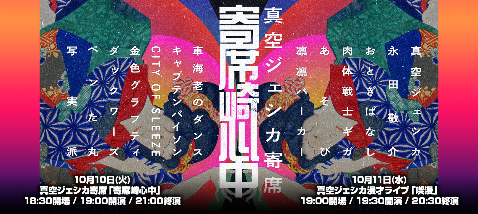 10月10日(火)真空ジェシカ寄席「寄席崎心中」18:30開場 / 19:00開演 / 21:00終演 ・ 10月11日(水) 真空ジェシカ漫才ライブ「喫漫」19:00開場 / 19:30開演 / 20:30終演
